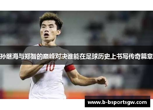 孙继海与郑智的巅峰对决谁能在足球历史上书写传奇篇章