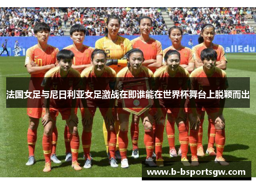 法国女足与尼日利亚女足激战在即谁能在世界杯舞台上脱颖而出