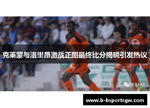 克莱蒙与洛里昂激战正酣最终比分揭晓引发热议