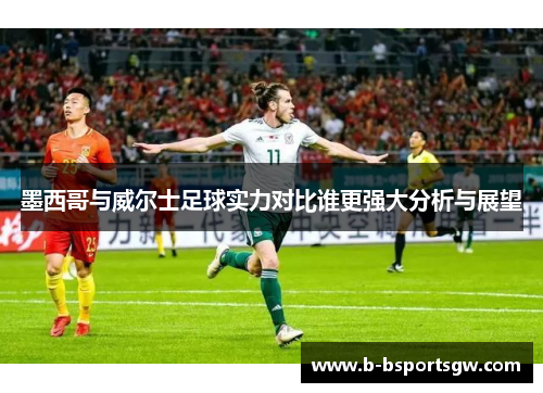 墨西哥与威尔士足球实力对比谁更强大分析与展望